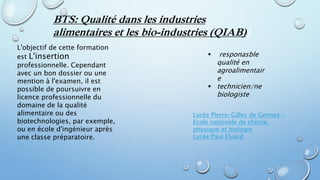 BTS: Qualité dans les industries
alimentaires et les bio-industries (QIAB))
L'objectif de cette formation
est L'insertion
professionnelle. Cependant
avec un bon dossier ou une
mention à l'examen, il est
possible de poursuivre en
licence professionnelle du
domaine de la qualité
alimentaire ou des
biotechnologies, par exemple,
ou en école d'ingénieur après
une classe préparatoire.
 responasble
qualité en
agroalimentair
e
 technicien/ne
biologiste
Lycée Pierre-Gilles de Gennes -
Ecole nationale de chimie,
physique et biologie
Lycée Paul Eluard
 