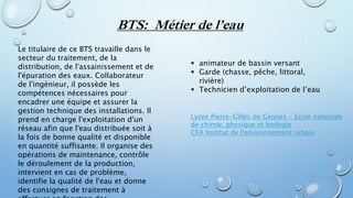 BTS: Métier de l’eau
Le titulaire de ce BTS travaille dans le
secteur du traitement, de la
distribution, de l'assainissement et de
l'épuration des eaux. Collaborateur
de l'ingénieur, il possède les
compétences nécessaires pour
encadrer une équipe et assurer la
gestion technique des installations. Il
prend en charge l'exploitation d'un
réseau afin que l'eau distribuée soit à
la fois de bonne qualité et disponible
en quantité suffisante. Il organise des
opérations de maintenance, contrôle
le déroulement de la production,
intervient en cas de problème,
identifie la qualité de l'eau et donne
des consignes de traitement à
 animateur de bassin versant
 Garde (chasse, pêche, littoral,
rivière)
 Technicien d’exploitation de l’eau
Lycée Pierre-Gilles de Gennes - Ecole nationale
de chimie, physique et biologie
CFA Institut de l'environnement urbain
 