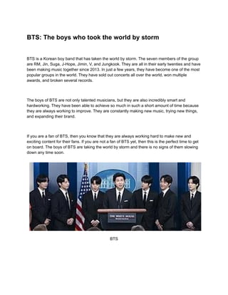 BTS: The boys who took the world by storm
BTS is a Korean boy band that has taken the world by storm. The seven members of the group
are RM, Jin, Suga, J-Hope, Jimin, V, and Jungkook. They are all in their early twenties and have
been making music together since 2013. In just a few years, they have become one of the most
popular groups in the world. They have sold out concerts all over the world, won multiple
awards, and broken several records.
The boys of BTS are not only talented musicians, but they are also incredibly smart and
hardworking. They have been able to achieve so much in such a short amount of time because
they are always working to improve. They are constantly making new music, trying new things,
and expanding their brand.
If you are a fan of BTS, then you know that they are always working hard to make new and
exciting content for their fans. If you are not a fan of BTS yet, then this is the perfect time to get
on board. The boys of BTS are taking the world by storm and there is no signs of them slowing
down any time soon.
BTS
 