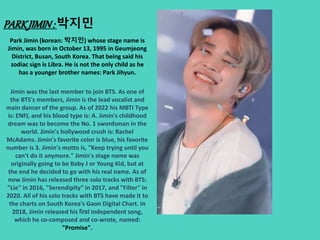 PARKJIMIN: 박지민
Park Jimin (korean: 박지민) whose stage name is
Jimin, was born in October 13, 1995 in Geumjeong
District, Busan, South Korea. That being said his
zodiac sign is Libra. He is not the only child as he
has a younger brother names: Park Jihyun.
Jimin was the last member to join BTS. As one of
the BTS's members, Jimin is the lead vocalist and
main dancer of the group. As of 2022 his MBTI Type
is: ENFJ, and his blood type is: A. Jimin's childhood
dream was to become the No. 1 swordsman in the
world. Jimin's hollywood crush is: Rachel
McAdams. Jimin's favorite color is blue, his favorite
number is 3. Jimin's motto is, "Keep trying until you
can't do it anymore." Jimin's stage name was
originally going to be Baby J or Young Kid, but at
the end he decided to go with his real name. As of
now Jimin has released three solo tracks with BTS:
"Lie" in 2016, "Serendipity" in 2017, and "Filter" in
2020. All of his solo tracks with BTS have made it to
the charts on South Korea's Gaon Digital Chart. In
2018, Jimin released his first independent song,
which he co-composed and co-wrote, named:
"Promise".
 
