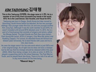 KIMTAEHYUNG:김태형
This is Kim Taehyung (김태형). His stage name is V (뷔). He is a
member of one of the most successful boy bands in the world,
BTS. He is the Lead Dancer, Sub Vocalist, and Visual for BTS.
Taehyung was born in Daegu, South Korea but later moved to
Geochang, South Korea before he debuted. He has two younger
siblings. One younger sister Kim Eun Jin and one younger brother
Kim Jong Gyu. Although V was the sixth member to join BTS, he
wasn't revealed until around BTS debuted June 13, 2013. He is a
part of a friend group that consists of singers and actors, called
the Wooga Squad. The best friends are Park Seo-Joon (actor),
Park Hyung-Sik (actor), BTS's V (singer), Choi Woo-Sik (actor) and
Peakboy (rapper). For school, he attended Korea Art School and
Global Cyber University. He is best friends with Lizzo and he is
into Jazz music.
He uses his stage name V for his solo work which is just OSTs and
a few original songs. As of right now he does not have a mixtape
but he did say that his mixtape should be released within this year
(2022). Other than being a singer, he is also an actor. In 2016, he
played a supporting role for the show Hwarang: The Poet Warrior
Youth, and he played Seok Han-Sung. There is no info if he will act
in any more shows for the time being.
“Gucci boy “
 
