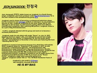 JEONJUNGKOOK: 전정국
Jeon Jeong-guk (전정국), better known as Jungkook, is a South Korean
singer, songwriter, and music producer under Big Hit Entertainment. He is
the main vocalist of the sensational boy group BTS.
Jungkook used to dream of becoming a professional badminton player,
but the moment he saw G-Dragon perform on television, he was inspired to
become an idol. Jungkook auditioned for the show 'Super Star K' and
although he did not pass, he still received casting offers from different
entertainment companies. After watching RM perform, Jungkook chose to
be a part of Big Hit Entertainment.
In 2013, Jungkook debuted with the group and went on to become a
worlwide phenomenon.
Jungkook made his solo debut with single "Seven" on July 14, 2023
featuring American rapper Latto, and released his second solo single,
"3D", featuring Jack Harlow, on September 29. His first studio album
"Golden" was published on November of the same year featuring title track
"Standing Next to You".
Jungkook is scared of microwaves because he’s afraid they will explode.
When Jungkook failed his "Superstar K" S3 audition in 2011, he was
scouted by 7 entertainment agencies: JYP Entertainment, FNC
Entertainment, Cube Entertainment, Starship Entertainment, Woollim
Entertainment, TS Entertainment, and Big Hit Entertainment. Jungkook has
a special relationship with RM. RM convinced him to join BigHit
Entertainment and he's Jungkook's confidant & one he seeks advice from.
Jungkook joined BTS because of RM. He is known as the "Busan
Prince". Jungkook's stage name was earlier going to be
"Seagull."Jungkook ranked 16th on "The 100 Most Handsome Faces of
2023"
Jungkook’s role model is G-Dragon.
HIS FAVORITE COLOUR IS BLACK
HE IS MY BIAS
 