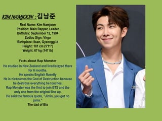 KIMNAMJOON : 김남준
Real Name: Kim Namjoon
Position: Main Rapper, Leader
Birthday: September 12, 1994
Zodiac Sign: Virgo
Birthplace: Ilsan, Gyeonggi-d
Height: 181 cm (5'11")
Weight: 67 kg (147 lb)
Facts about Rap Monster
He studied in New Zealand and lived/stayed there
for 6 months.
He speaks English fluently
He is nicknames the God of Destruction because
he destroys everything he touches.
Rap Monster was the first to join BTS and the
only one from the original line up.
He said the famous quote, "Jimin, you got no
jams."
The dad of Bts
 