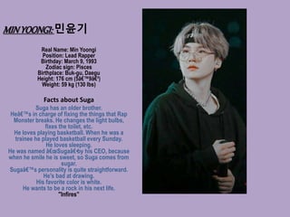 MINYOONGI:민윤기
Real Name: Min Yoongi
Position: Lead Rapper
Birthday: March 9, 1993
Zodiac sign: Pisces
Birthplace: Buk-gu, Daegu
Height: 176 cm (5â€™9â€³)
Weight: 59 kg (130 lbs)
Facts about Suga
Suga has an older brother.
Heâ€™s in charge of fixing the things that Rap
Monster breaks. He changes the light bulbs,
fixes the toilet, etc.
He loves playing basketball. When he was a
trainee he played basketball every Sunday.
He loves sleeping.
He was named â€œSugaâ€•by his CEO, because
when he smile he is sweet, so Suga comes from
sugar.
Sugaâ€™s personality is quite straightforward.
He's bad at drawing.
His favorite color is white.
He wants to be a rock in his next life.
"Infires”
 