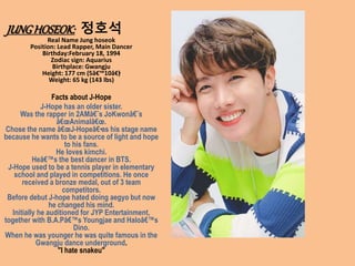 JUNGHOSEOK: 정호석
Real Name Jung hoseok
Position: Lead Rapper, Main Dancer
Birthday:February 18, 1994
Zodiac sign: Aquarius
Birthplace: Gwangju
Height: 177 cm (5â€™10â€•
)
Weight: 65 kg (143 lbs)
Facts about J-Hope
J-Hope has an older sister.
Was the rapper in 2AMâ€˜s JoKwonâ€˜s
â€œAnimalâ€œ.
Chose the name â€œJ-Hopeâ€•as his stage name
because he wants to be a source of light and hope
to his fans.
He loves kimchi.
Heâ€™s the best dancer in BTS.
J-Hope used to be a tennis player in elementary
school and played in competitions. He once
received a bronze medal, out of 3 team
competitors.
Before debut J-hope hated doing aegyo but now
he changed his mind.
Initially he auditioned for JYP Entertainment,
together with B.A.Pâ€™s Youngjae and Haloâ€™s
Dino.
When he was younger he was quite famous in the
Gwangju dance underground.
"I hate snakeu"
 