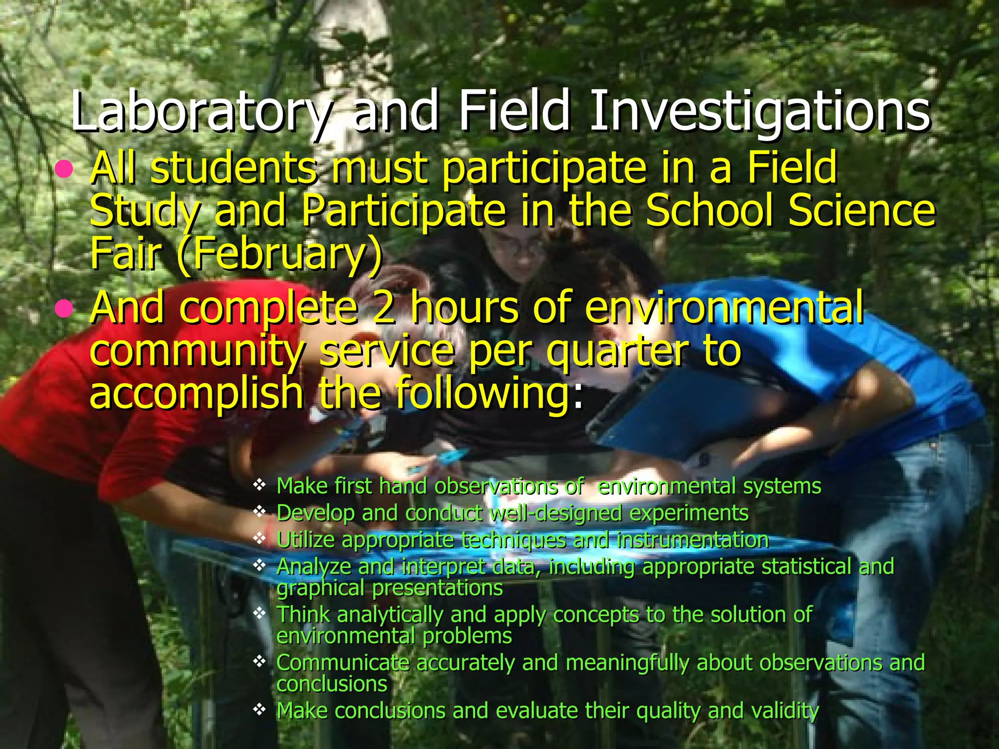 Laboratory and Field Investigations All students must participate in a Field Study and Participate in the School Science Fair (February) And complete 2 hours of environmental community service per quarter to accomplish the following : Make first hand observations of  environmental systems  Develop and conduct well-designed experiments  Utilize appropriate techniques and instrumentation  Analyze and interpret data, including appropriate statistical and graphical presentations  Think analytically and apply concepts to the solution of environmental problems  Communicate accurately and meaningfully about observations and conclusions  Make conclusions and evaluate their quality and validity  