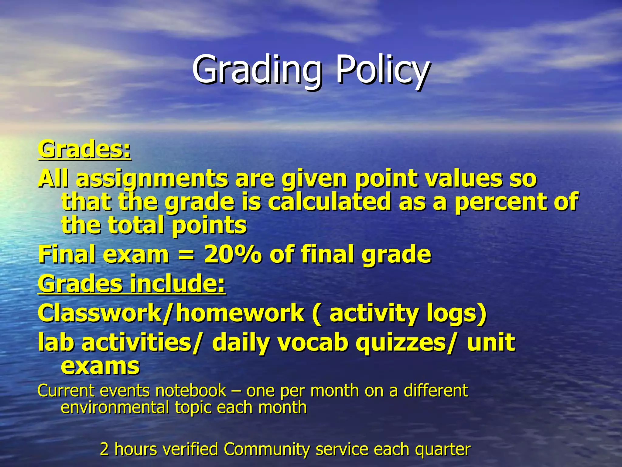 Grading Policy Grades: All assignments are given point values so that the grade is calculated as a percent of the total points  Final exam = 20% of final grade Grades include: Classwork/homework ( activity logs) lab activities/ daily vocab quizzes/ unit exams Current events notebook – one per month on a different  environmental topic each month        2 hours verified Community service each quarter  