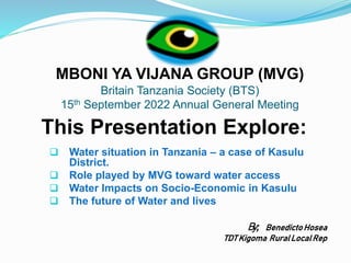 MBONI YA VIJANA GROUP (MVG)
Britain Tanzania Society (BTS)
15th September 2022 Annual General Meeting
This Presentation Explore:
 Water situation in Tanzania – a case of Kasulu
District.
 Role played by MVG toward water access
 Water Impacts on Socio-Economic in Kasulu
 The future of Water and lives
By; BenedictoHosea
TDT Kigoma RuralLocalRep
 