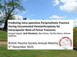 Predicting Intra-operative Periprosthetic Fracture
During Uncemented Hemiarthroplasty for
Intracapsular Neck of Femur Fractures
Harpal Uppal, Anil Dhadwal, Ben Dean, Partha Bose, Adnan
Saithna
British Trauma Society Annual Meeting 2015
5th November 2015
 