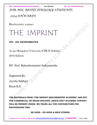 PROF. BALASUBRAMANIAN SATHYAMURTHY 2016 EDITION BTS - 205: BIOINFORMATICS
Contact for your free pdf & job opportunities theimprintbiochemistry@gmail.com or 9980494461 Page 1 of 183
FOR MSC BIOTECHNOLOGY STUDENTS
2014 ONWARDS
Biochemistry scanner
THE IMPRINT
BTS - 205: BIOINFORMATICS
As per Bangalore University (CBCS) Syllabus
2016 Edition
BY: Prof. Balasubramanian Sathyamurthy
Supported By:
Ayesha Siddiqui
Kiran K.S.
THE MATERIALS FROM “THE IMPRINT (BIOCHEMISTRY SCANNER)” ARE NOT
FOR COMMERCIAL OR BRAND BUILDING. HENCE ONLY ACADEMIC CONTENT
WILL BE PRESENT INSIDE. WE THANK ALL THE CONTRIBUTORS FOR
ENCOURAGING THIS.
BE GOOD – DO GOOD & HELP OTHERS
 