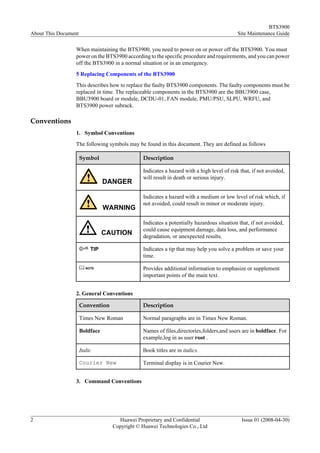 BTS3900
About This Document                                                                        Site Maintenance Guide

                  When maintaining the BTS3900, you need to power on or power off the BTS3900. You must
                  power on the BTS3900 according to the specific procedure and requirements, and you can power
                  off the BTS3900 in a normal situation or in an emergency.
                  5 Replacing Components of the BTS3900
                  This describes how to replace the faulty BTS3900 components. The faulty components must be
                  replaced in time. The replaceable components in the BTS3900 are the BBU3900 case,
                  BBU3900 board or module, DCDU-01, FAN module, PMU/PSU, SLPU, WRFU, and
                  BTS3900 power subrack.

Conventions
                  1. Symbol Conventions
                  The following symbols may be found in this document. They are defined as follows

                      Symbol                   Description

                                               Indicates a hazard with a high level of risk that, if not avoided,
                                               will result in death or serious injury.
                                 DANGER

                                               Indicates a hazard with a medium or low level of risk which, if
                                               not avoided, could result in minor or moderate injury.
                                 WARNING

                                               Indicates a potentially hazardous situation that, if not avoided,
                                               could cause equipment damage, data loss, and performance
                                 CAUTION       degradation, or unexpected results.

                           TIP                 Indicates a tip that may help you solve a problem or save your
                                               time.

                         NOTE                  Provides additional information to emphasize or supplement
                                               important points of the main text.


                  2. General Conventions

                      Convention               Description

                      Times New Roman          Normal paragraphs are in Times New Roman.

                      Boldface                 Names of files,directories,folders,and users are in boldface. For
                                               example,log in as user root .

                      Italic                   Book titles are in italics.

                      Courier New              Terminal display is in Courier New.


                  3. Command Conventions




2                                    Huawei Proprietary and Confidential                     Issue 01 (2008-04-30)
                                   Copyright © Huawei Technologies Co., Ltd
 