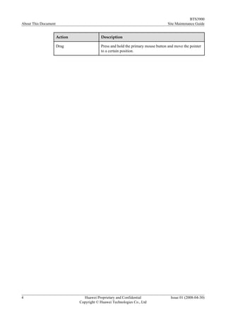 BTS3900
About This Document                                                                Site Maintenance Guide


                      Action               Description

                      Drag                 Press and hold the primary mouse button and move the pointer
                                           to a certain position.




4                                Huawei Proprietary and Confidential                Issue 01 (2008-04-30)
                               Copyright © Huawei Technologies Co., Ltd
 