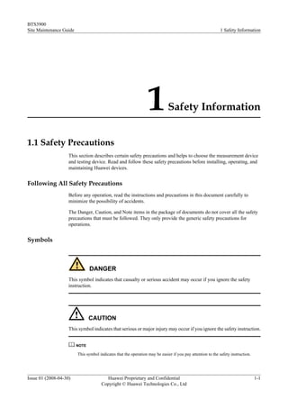 BTS3900
Site Maintenance Guide                                                                                       1 Safety Information




                                                                  1           Safety Information


1.1 Safety Precautions
                    This section describes certain safety precautions and helps to choose the measurement device
                    and testing device. Read and follow these safety precautions before installing, operating, and
                    maintaining Huawei devices.


Following All Safety Precautions
                    Before any operation, read the instructions and precautions in this document carefully to
                    minimize the possibility of accidents.

                    The Danger, Caution, and Note items in the package of documents do not cover all the safety
                    precautions that must be followed. They only provide the generic safety precautions for
                    operations.


Symbols



                                DANGER
                    This symbol indicates that casualty or serious accident may occur if you ignore the safety
                    instruction.




                                CAUTION
                    This symbol indicates that serious or major injury may occur if you ignore the safety instruction.


                         NOTE

                         This symbol indicates that the operation may be easier if you pay attention to the safety instruction.




Issue 01 (2008-04-30)                    Huawei Proprietary and Confidential                                                      1-1
                                       Copyright © Huawei Technologies Co., Ltd
 
