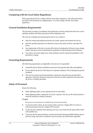BTS3900
1 Safety Information                                                                                     Site Maintenance Guide


Complying with the Local Safety Regulations
                       When operating the device, comply with the local safety regulations. The safety precautions
                       provided in the documents are supplementary. You must comply with the local safety
                       regulations.


General Installation Requirements
                       The personnel in charge of installation and maintenance must be trained and master the correct
                       operating methods and safety precautions before beginning work.

                       The rules for installing and maintaining the device are as follows:

                       l    Only the trained and qualified personnel can install, operate and maintain the device.
                       l    Only the qualified specialists are allowed to remove the safety facilities, and repair the
                            device.
                       l    Any replacement of the device or part of the device (including the software) or any change
                            made to the device must be performed by qualified or authorized personnel of Huawei.
                       l    Any fault or error that might cause safety problems must be reported immediately to the
                            personnel in charge.


Grounding Requirements
                       The following requirements are applicable to the device to be grounded:

                       l    Ground the device before installation and remove the ground cable after uninstallation.
                       l    Do not operate the device in the absence of a ground conductor. Do not damage the ground
                            conductor.
                       l    The unit (or system) must be permanently connected to the protection ground before
                            operation. Check the electrical connection of the device before operation and ensure that
                            the device is reliably grounded.


Safety of Personnel
                       Ensure the following:

                       l    When lightning strikes, do not operate the device and cables.
                       l    When lightning strikes, unplug the AC power connector. Do not use the fixed terminal or
                            touch the terminal or antenna connector.
                           NOTE

                           The previous two requirements are suitable for the wireless fixed terminal.
                       l    To prevent electric shock, do not connect safety extra-low voltage (SELV) circuits to
                            telecommunication network voltage (TNV) circuits.
                       l    To prevent laser radiation from injuring your eyes, never look into the optical fiber outlet
                            with unaided eyes.
                       l    To prevent electric shock and burns, wear the electrostatic discharge (ESD) clothing, gloves
                            and wrist strap, and remove conductors such as jewelry and watch before operation.



1-2                                       Huawei Proprietary and Confidential                             Issue 01 (2008-04-30)
                                        Copyright © Huawei Technologies Co., Ltd
 