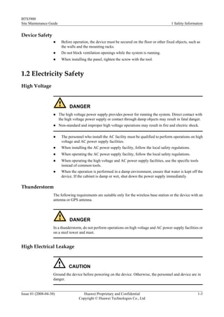 BTS3900
Site Maintenance Guide                                                                          1 Safety Information


Device Safety
                    l     Before operation, the device must be secured on the floor or other fixed objects, such as
                          the walls and the mounting racks.
                    l     Do not block ventilation openings while the system is running.
                    l     When installing the panel, tighten the screw with the tool.


1.2 Electricity Safety
High Voltage



                               DANGER
                    l    The high voltage power supply provides power for running the system. Direct contact with
                         the high voltage power supply or contact through damp objects may result in fatal danger.
                    l    Non-standard and improper high voltage operations may result in fire and electric shock.

                    l     The personnel who install the AC facility must be qualified to perform operations on high
                          voltage and AC power supply facilities.
                    l     When installing the AC power supply facility, follow the local safety regulations.
                    l     When operating the AC power supply facility, follow the local safety regulations.
                    l     When operating the high voltage and AC power supply facilities, use the specific tools
                          instead of common tools.
                    l     When the operation is performed in a damp environment, ensure that water is kept off the
                          device. If the cabinet is damp or wet, shut down the power supply immediately.

Thunderstorm
                    The following requirements are suitable only for the wireless base station or the device with an
                    antenna or GPS antenna.




                               DANGER
                    In a thunderstorm, do not perform operations on high voltage and AC power supply facilities or
                    on a steel tower and mast.


High Electrical Leakage



                               CAUTION
                    Ground the device before powering on the device. Otherwise, the personnel and device are in
                    danger.


Issue 01 (2008-04-30)                  Huawei Proprietary and Confidential                                       1-3
                                     Copyright © Huawei Technologies Co., Ltd
 