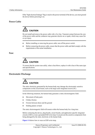 BTS3900
1 Safety Information                                                                             Site Maintenance Guide

                       If the "high electrical leakage" flag is stuck to the power terminal of the device, you must ground
                       the device before powering it on.

Power Cable



                                 CAUTION
                       Do not install and remove the power cable with a live line. Transient contact between the core
                       of the power cable and the conductor may generate electric arc or spark, which may cause fire
                       or eye injury.


                       l    Before installing or removing the power cable, turn off the power switch.
                       l    Before connecting the power cable, ensure that the power cable and label comply with the
                            requirements of the actual installation.

Fuse



                                 CAUTION
                       To ensure that the system runs safely, when a fuse blows, replace it with a fuse of the same type
                       and specifications.


Electrostatic Discharge



                                 CAUTION
                       The static electricity generated by the human body may damage the electrostatic sensitive
                       components on the circuit board, such as the large-scale integrated circuit (LIC).


                       In the following situations, the human body generates a static electromagnetic field:

                       l    Movement of body parts
                       l    Clothes friction
                       l    Friction between shoes and the ground
                       l    Holding plastic in hand

                       The static electromagnetic field will remain within the human body for a long time.

                       Before contacting the device, plug boards, circuit boards, and application specific integrated
                       circuits (ASICs), wear a grounded ESD wrist strap. It can prevent the sensitive components from
                       being damaged by the static electricity in the human body.

                       Figure 1-1shows how to wear an ESD wrist strap.

1-4                                      Huawei Proprietary and Confidential                       Issue 01 (2008-04-30)
                                       Copyright © Huawei Technologies Co., Ltd
 