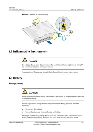 BTS3900
Site Maintenance Guide                                                                         1 Safety Information

                    Figure 1-1 Wearing an ESD wrist strap




1.3 Inflammable Environment


                              DANGER
                    Do not place the device in the environment that has inflammable and explosive air or fog. Do
                    not perform any operation in this environment.


                    Any operation of the electrical device in the inflammable environment causes danger.


1.4 Battery
Storage Battery



                              DANGER
                    Before handling the storage battery, read the safety precautions for the handling and connection
                    of the storage battery.


                    Incorrect operation of storage batteries may cause danger. During operation, ensure the
                    following:

                    l    Prevent any short-circuit.
                    l    Prevent the electrolyte from overflowing and leakage.

                    Electrolyte overflow may damage the device. It will corrode the metal parts and the circuit
                    boards, and ultimately damage the device and cause short-circuit of the circuit boards.

Issue 01 (2008-04-30)                 Huawei Proprietary and Confidential                                         1-5
                                    Copyright © Huawei Technologies Co., Ltd
 