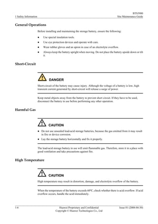 BTS3900
1 Safety Information                                                                            Site Maintenance Guide


General Operations
                       Before installing and maintaining the storage battery, ensure the following:

                       l    Use special insulation tools.
                       l    Use eye protection devices and operate with care.
                       l    Wear rubber gloves and an apron in case of an electrolyte overflow.
                       l    Always keep the battery upright when moving. Do not place the battery upside down or tilt
                            it.


Short-Circuit



                                  DANGER
                       Short-circuit of the battery may cause injury. Although the voltage of a battery is low, high
                       transient current generated by short-circuit will release a surge of power.


                       Keep metal objects away from the battery to prevent short circuit. If they have to be used,
                       disconnect the battery in use before performing any other operation.


Harmful Gas



                                 CAUTION
                       l   Do not use unsealed lead-acid storage batteries, because the gas emitted from it may result
                           in fire or device corrosion.
                       l   Lay the storage battery horizontally and fix it properly.


                       The lead-acid storage battery in use will emit flammable gas. Therefore, store it in a place with
                       good ventilation and take precautions against fire.


High Temperature



                                 CAUTION
                       High temperature may result in distortion, damage, and electrolyte overflow of the battery.


                       When the temperature of the battery exceeds 60oC, check whether there is acid overflow. If acid
                       overflow occurs, handle the acid immediately.



1-6                                       Huawei Proprietary and Confidential                     Issue 01 (2008-04-30)
                                        Copyright © Huawei Technologies Co., Ltd
 