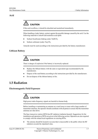 BTS3900
Site Maintenance Guide                                                                            1 Safety Information


Acid



                              CAUTION
                    If the acid overflows, it should be absorbed and neutralized immediately.

                    When handling a leaky battery, protect against the possible damage caused by the acid. Use the
                    following materials to absorb and neutralize acid spills:

                    l    Sodium bicarbonate (baking soda): NaHCO3
                    l    Sodium carbonate (soda): Na2CO3

                    Antacids must be used according to the instructions provided by the battery manufacturer.

Lithium Battery



                              CAUTION
                    There is danger of explosion if the battery is incorrectly replaced.

                    l    Replace the lithium battery with the same or equivalent type recommended by the
                         manufacturer.
                    l    Dispose of the used battery according to the instructions provided by the manufacturer.
                    l    Do not dispose of the lithium battery in fire.


1.5 Radiation
Electromagnetic Field Exposure



                              CAUTION
                    High power radio-frequency signals are harmful to human body.

                    Before installing or maintaining an antenna on a steel tower or mast with a large number of
                    transmitter antennas, the operator should coordinate with all parties to ensure that the transmitter
                    antennas are shut down.

                    The base transceiver station (BTS) has RF radiation (radiation hazard). Suggestions for the
                    installation and operation of BTSs are given in the following section. Operators are also required
                    to comply with the related local regulations on erecting BTSs.

                    l    The antenna should be located in an area that is inaccessible to the public where the RF
                         radiation exceeds the stipulated value.

Issue 01 (2008-04-30)                  Huawei Proprietary and Confidential                                          1-7
                                     Copyright © Huawei Technologies Co., Ltd
 