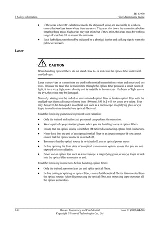 BTS3900
1 Safety Information                                                                              Site Maintenance Guide

                       l    If the areas where RF radiation exceeds the stipulated value are accessible to workers,
                            ensure that workers know where these areas are. They can shut down the transmitters before
                            entering these areas. Such areas may not exist; but if they exist, the areas must be within a
                            range of less than 10 m around the antennas.
                       l    Each forbidden zone should be indicated by a physical barrier and striking sign to warn the
                            public or workers.

Laser



                                 CAUTION
                       When handling optical fibers, do not stand close to, or look into the optical fiber outlet with
                       unaided eyes.

                       Laser transceivers or transmitters are used in the optical transmission system and associated test
                       tools. Because the laser that is transmitted through the optical fiber produces a small beam of
                       light, it has a very high power density and is invisible to human eyes. If a beam of light enters
                       the eye, the retina may be damaged.
                       Normally, staring into the end of an unterminated optical fiber or broken optical fiber with the
                       unaided eyes from a distance of more than 150 mm [5.91 in.] will not cause eye injury. Eyes
                       may, however, be damaged if an optical tool such as a microscope, magnifying glass or eye
                       loupe is used to stare into the bare optical fiber end.
                       Read the following guidelines to prevent laser radiation:
                       l    Only the trained and authorized personnel can perform the operation.
                       l    Wear a pair of eye-protective glasses when you are handling lasers or optical fibers.
                       l    Ensure that the optical source is switched off before disconnecting optical fiber connectors.
                       l    Never look into the end of an exposed optical fiber or an open connector if you cannot
                            ensure that the optical source is switched off.
                       l    To ensure that the optical source is switched off, use an optical power meter.
                       l    Before opening the front door of an optical transmission system, ensure that you are not
                            exposed to laser radiation.
                       l    Never use an optical tool such as a microscope, a magnifying glass, or an eye loupe to look
                            into the optical fiber connector or end.
                       Read the following instructions before handling optical fibers:
                       l    Only the trained personnel can cut and splice optical fibers.
                       l    Before cutting or splicing an optical fiber, ensure that the optical fiber is disconnected from
                            the optical source. After disconnecting the optical fiber, use protecting caps to protect all
                            the optical connectors.




1-8                                      Huawei Proprietary and Confidential                        Issue 01 (2008-04-30)
                                       Copyright © Huawei Technologies Co., Ltd
 