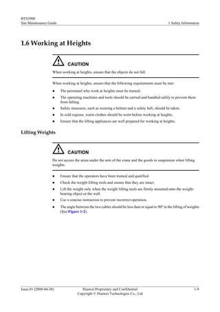 BTS3900
Site Maintenance Guide                                                                            1 Safety Information




1.6 Working at Heights


                              CAUTION
                    When working at heights, ensure that the objects do not fall.

                    When working at heights, ensure that the following requirements must be met:
                    l    The personnel who work at heights must be trained.
                    l    The operating machines and tools should be carried and handled safely to prevent them
                         from falling.
                    l    Safety measures, such as wearing a helmet and a safety belt, should be taken.
                    l    In cold regions, warm clothes should be worn before working at heights.
                    l    Ensure that the lifting appliances are well prepared for working at heights.

Lifting Weights



                              CAUTION
                    Do not access the areas under the arm of the crane and the goods in suspension when lifting
                    weights.

                    l    Ensure that the operators have been trained and qualified.
                    l    Check the weight lifting tools and ensure that they are intact.
                    l    Lift the weight only when the weight lifting tools are firmly mounted onto the weight-
                         bearing object or the wall.
                    l    Use a concise instruction to prevent incorrect operation.
                    l    The angle between the two cables should be less than or equal to 90o in the lifting of weights
                         (See Figure 1-2).




Issue 01 (2008-04-30)                 Huawei Proprietary and Confidential                                          1-9
                                    Copyright © Huawei Technologies Co., Ltd
 