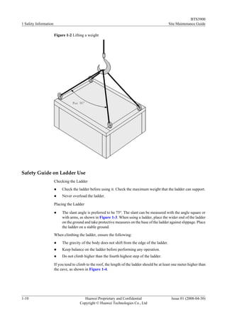 BTS3900
1 Safety Information                                                                              Site Maintenance Guide

                       Figure 1-2 Lifting a weight




Safety Guide on Ladder Use
                       Checking the Ladder
                       l    Check the ladder before using it. Check the maximum weight that the ladder can support.
                       l    Never overload the ladder.

                       Placing the Ladder

                       l    The slant angle is preferred to be 75o. The slant can be measured with the angle square or
                            with arms, as shown in Figure 1-3. When using a ladder, place the wider end of the ladder
                            on the ground and take protective measures on the base of the ladder against slippage. Place
                            the ladder on a stable ground.
                       When climbing the ladder, ensure the following:
                       l    The gravity of the body does not shift from the edge of the ladder.
                       l    Keep balance on the ladder before performing any operation.
                       l    Do not climb higher than the fourth highest step of the ladder.

                       If you tend to climb to the roof, the length of the ladder should be at least one meter higher than
                       the eave, as shown in Figure 1-4.




1-10                                     Huawei Proprietary and Confidential                       Issue 01 (2008-04-30)
                                       Copyright © Huawei Technologies Co., Ltd
 