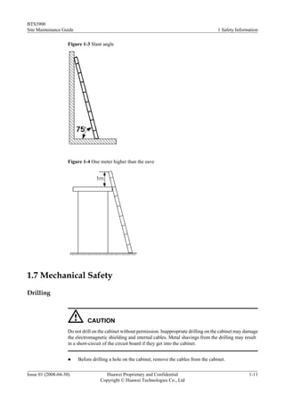 BTS3900
Site Maintenance Guide                                                                         1 Safety Information

                    Figure 1-3 Slant angle




                    Figure 1-4 One meter higher than the eave




1.7 Mechanical Safety
Drilling



                             CAUTION
                    Do not drill on the cabinet without permission. Inappropriate drilling on the cabinet may damage
                    the electromagnetic shielding and internal cables. Metal shavings from the drilling may result
                    in a short-circuit of the circuit board if they get into the cabinet.


                    l    Before drilling a hole on the cabinet, remove the cables from the cabinet.

Issue 01 (2008-04-30)                 Huawei Proprietary and Confidential                                      1-11
                                    Copyright © Huawei Technologies Co., Ltd
 