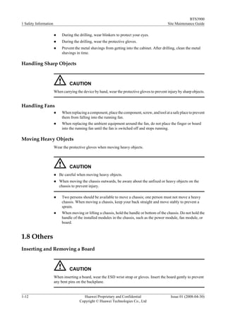 BTS3900
1 Safety Information                                                                            Site Maintenance Guide

                       l    During the drilling, wear blinkers to protect your eyes.
                       l    During the drilling, wear the protective gloves.
                       l    Prevent the metal shavings from getting into the cabinet. After drilling, clean the metal
                            shavings in time.

Handling Sharp Objects



                                 CAUTION
                       When carrying the device by hand, wear the protective gloves to prevent injury by sharp objects.


Handling Fans
                       l    When replacing a component, place the component, screw, and tool at a safe place to prevent
                            them from falling into the running fan.
                       l    When replacing the ambient equipment around the fan, do not place the finger or board
                            into the running fan until the fan is switched off and stops running.

Moving Heavy Objects
                       Wear the protective gloves when moving heavy objects.



                                 CAUTION
                       l   Be careful when moving heavy objects.
                       l   When moving the chassis outwards, be aware about the unfixed or heavy objects on the
                           chassis to prevent injury.

                       l    Two persons should be available to move a chassis; one person must not move a heavy
                            chassis. When moving a chassis, keep your back straight and move stably to prevent a
                            sprain.
                       l    When moving or lifting a chassis, hold the handle or bottom of the chassis. Do not hold the
                            handle of the installed modules in the chassis, such as the power module, fan module, or
                            board.


1.8 Others
Inserting and Removing a Board



                                 CAUTION
                       When inserting a board, wear the ESD wrist strap or gloves. Insert the board gently to prevent
                       any bent pins on the backplane.


1-12                                     Huawei Proprietary and Confidential                     Issue 01 (2008-04-30)
                                       Copyright © Huawei Technologies Co., Ltd
 