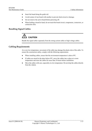 BTS3900
Site Maintenance Guide                                                                         1 Safety Information

                    l    Insert the board along the guide rail.
                    l    Avoid contact of one board with another to prevent short-circuit or damage.
                    l    Do not remove the active board before powering off.
                    l    When holding a board in hand, do not touch the board circuit, components, connectors, or
                         connection slots.

Bundling Signal Cables



                             CAUTION
                    Bundle the signal cables separately from the strong current cables or high voltage cables.


Cabling Requirements
                    At a very low temperature, movement of the cable may damage the plastic skin of the cable. To
                    ensure the construction safety, comply with the following requirements:

                    l    When installing cables, ensure that the environment temperature is above 0oC.
                    l    If cables are stored in the place below 0oC, move the cables into a place at a room
                         temperature and store the cables for more than 24 hours before installation.
                    l    Move the cables with care, especially at a low temperature. Do not drop the cables directly
                         from the vehicle.




Issue 01 (2008-04-30)                 Huawei Proprietary and Confidential                                        1-13
                                    Copyright © Huawei Technologies Co., Ltd
 