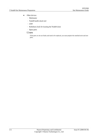 BTS3900
2 NodeB Site Maintenance Preparation                                                                 Site Maintenance Guide

                   l    Other devices
                        –   Multimeter
                        –   NodeB health check tool
                        –   LMT
                        –   Rubidium clock for locating the NodeB clock
                        –   Spare parts
                            NOTE

                             If the parts on site are faulty and need to be replaced, you must prepare the matched tools and new
                             parts.




2-2                                   Huawei Proprietary and Confidential                              Issue 01 (2008-04-30)
                                    Copyright © Huawei Technologies Co., Ltd
 