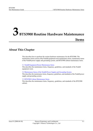BTS3900
Site Maintenance Guide                                           3 BTS3900 Routine Hardware Maintenance Items




      3        BTS3900 Routine Hardware Maintenance
                                                                                                   Items

About This Chapter

                    This describes how to perform the routine hardware maintenance for the BTS3900. The
                    maintenance items consist of the NodeB equipment room maintenance items, maintenance items
                    of the NodeB power supply and grounding system, and BTS3900 cabinet maintenance items.

                    3.1 NodeB Equipment Room Maintenance Items
                    This describes the maintenance items, frequency, guidelines, and standards of the NodeB
                    equipment room.
                    3.2 Maintenance Items of the NodeB Power Supply and Grounding System
                    This describes the maintenance items, frequency, guidelines, and standards of the NodeB power
                    supply and grounding system.
                    3.3 BTS3900 Cabinet Maintenance Items
                    This describes the maintenance items, frequency, guidelines, and standards of the BTS3900
                    cabinet.




Issue 01 (2008-04-30)                Huawei Proprietary and Confidential                                      3-1
                                   Copyright © Huawei Technologies Co., Ltd
 