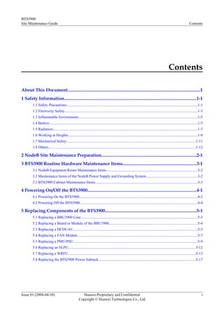 BTS3900
Site Maintenance Guide                                                                                                                                               Contents




                                                                                                                                                Contents

About This Document.....................................................................................................................1
1 Safety Information.....................................................................................................................1-1
        1.1 Safety Precautions...........................................................................................................................................1-1
        1.2 Electricity Safety.............................................................................................................................................1-3
        1.3 Inflammable Environment...............................................................................................................................1-5
        1.4 Battery.............................................................................................................................................................1-5
        1.5 Radiation.........................................................................................................................................................1-7
        1.6 Working at Heights.........................................................................................................................................1-9
        1.7 Mechanical Safety.........................................................................................................................................1-11
        1.8 Others............................................................................................................................................................1-12

2 NodeB Site Maintenance Preparation....................................................................................2-1
3 BTS3900 Routine Hardware Maintenance Items.................................................................3-1
        3.1 NodeB Equipment Room Maintenance Items.................................................................................................3-2
        3.2 Maintenance Items of the NodeB Power Supply and Grounding System......................................................3-2
        3.3 BTS3900 Cabinet Maintenance Items.............................................................................................................3-3

4 Powering On/Off the BTS3900................................................................................................4-1
        4.1 Powering On the BTS3900.............................................................................................................................4-2
        4.2 Powering Off the BTS3900.............................................................................................................................4-4

5 Replacing Components of the BTS3900.................................................................................5-1
        5.1 Replacing a BBU3900 Case............................................................................................................................5-3
        5.2 Replacing a Board or Module of the BBU3900..............................................................................................5-4
        5.3 Replacing a DCDU-01....................................................................................................................................5-5
        5.4 Replacing a FAN Module...............................................................................................................................5-7
        5.5 Replacing a PMU/PSU....................................................................................................................................5-9
        5.6 Replacing an SLPU.......................................................................................................................................5-12
        5.7 Replacing a WRFU.......................................................................................................................................5-13
        5.8 Replacing the BTS3900 Power Subrack.......................................................................................................5-17




Issue 01 (2008-04-30)                                   Huawei Proprietary and Confidential                                                                                      i
                                                      Copyright © Huawei Technologies Co., Ltd
 