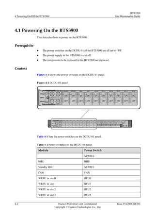 BTS3900
4 Powering On/Off the BTS3900                                                       Site Maintenance Guide




4.1 Powering On the BTS3900
                  This describes how to power on the BTS3900.


Prerequisite
                  l    The power switches on the DCDU-01 of the BTS3900 are all set to OFF.
                  l    The power supply to the BTS3900 is cut off.
                  l    The components to be replaced in the BTS3900 are replaced.


Context
                  Figure 4-1 shows the power switches on the DCDU-01 panel.

                  Figure 4-1 DCDU-01 panel




                  Table 4-1 lists the power switches on the DCDU-01 panel.

                  Table 4-1 Power switches on the DCDU-01 panel

                   Module                                  Power Switch

                                                           SPARE2

                   BBU                                     BBU

                   Standby BBU                             SPARE1

                   FAN                                     FAN

                   WRFU in slot 0                          RFU0

                   WRFU in slot 1                          RFU1

                   WRFU in slot 2                          RFU2

                   WRFU in slot 3                          RFU3


4-2                                Huawei Proprietary and Confidential                Issue 01 (2008-04-30)
                                 Copyright © Huawei Technologies Co., Ltd
 