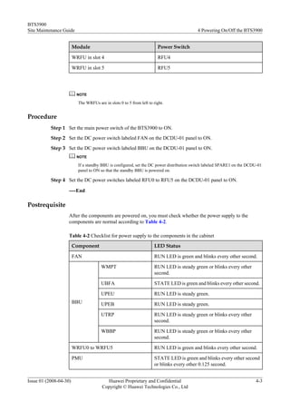 BTS3900
Site Maintenance Guide                                                                   4 Powering On/Off the BTS3900


                        Module                                         Power Switch

                        WRFU in slot 4                                 RFU4

                        WRFU in slot 5                                 RFU5




                          NOTE

                          The WRFUs are in slots 0 to 5 from left to right.


Procedure
           Step 1 Set the main power switch of the BTS3900 to ON.
           Step 2 Set the DC power switch labeled FAN on the DCDU-01 panel to ON.
           Step 3 Set the DC power switch labeled BBU on the DCDU-01 panel to ON.
                          NOTE

                          If a standby BBU is configured, set the DC power distribution switch labeled SPARE1 on the DCDU-01
                          panel to ON so that the standby BBU is powered on.

           Step 4 Set the DC power switches labeled RFU0 to RFU5 on the DCDU-01 panel to ON.

                    ----End

Postrequisite
                    After the components are powered on, you must check whether the power supply to the
                    components are normal according to Table 4-2.

                    Table 4-2 Checklist for power supply to the components in the cabinet
                        Component                                    LED Status

                        FAN                                          RUN LED is green and blinks every other second.

                                       WMPT                          RUN LED is steady green or blinks every other
                                                                     second.

                                       UBFA                          STATE LED is green and blinks every other second.

                                       UPEU                          RUN LED is steady green.
                        BBU            UPEB                          RUN LED is steady green.

                                       UTRP                          RUN LED is steady green or blinks every other
                                                                     second.

                                       WBBP                          RUN LED is steady green or blinks every other
                                                                     second.

                        WRFU0 to WRFU5                               RUN LED is green and blinks every other second.

                        PMU                                          STATE LED is green and blinks every other second
                                                                     or blinks every other 0.125 second.


Issue 01 (2008-04-30)                    Huawei Proprietary and Confidential                                            4-3
                                       Copyright © Huawei Technologies Co., Ltd
 