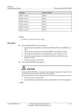 BTS3900
Site Maintenance Guide                                                                4 Powering On/Off the BTS3900


                        Module                                         Power Switch

                        WRFU in slot 0                                 RFU0

                        WRFU in slot 1                                 RFU1

                        WRFU in slot 2                                 RFU2

                        WRFU in slot 3                                 RFU3

                        WRFU in slot 4                                 RFU4

                        WRFU in slot 5                                 RFU5




                          NOTE

                          The WRFUs are in slots 0 to 5 from left to right.


Procedure
                    l      Power off the BTS3900 in a normal situation.
                           1.    Set the DC power distribution switches labeled RFU0 to RFU5 on the DCDU-01 to
                                 OFF.
                           2.    Set the DC power distribution switch labeled BBU on the DCDU-01 to OFF.
                           3.    Set the DC power distribution switch labeled FUN on the DCDU-01 to OFF.
                           4.    Set the DC power distribution switches labeled SPARE1 and SPARE2 on the
                                 DCDU-01 to OFF.
                           5.    Set the main power switch to OFF.
                    l      Power off the BTS3900 in an emergency.




                                      CAUTION
                           Powering off the BTS3900 in an emergency may damage the equipment or boards. Do not
                           use this method in any situation other than in an emergency.

                           1.    Set the main power switch to OFF.
                           2.    Set all the DC power distribution switches on the DCDU-01 to OFF if time permits.
                    ----End




Issue 01 (2008-04-30)                    Huawei Proprietary and Confidential                                    4-5
                                       Copyright © Huawei Technologies Co., Ltd
 
