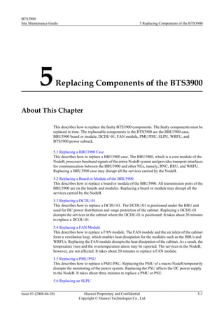 BTS3900
Site Maintenance Guide                                                    5 Replacing Components of the BTS3900




           5            Replacing Components of the BTS3900


About This Chapter

                    This describes how to replace the faulty BTS3900 components. The faulty components must be
                    replaced in time. The replaceable components in the BTS3900 are the BBU3900 case,
                    BBU3900 board or module, DCDU-01, FAN module, PMU/PSU, SLPU, WRFU, and
                    BTS3900 power subrack.

                    5.1 Replacing a BBU3900 Case
                    This describes how to replace a BBU3900 case. The BBU3900, which is a core module of the
                    NodeB, processes baseband signals of the entire NodeB system and provides transport interfaces
                    for communication between the BBU3900 and other NEs, namely, RNC, RRU, and WRFU.
                    Replacing a BBU3900 case may disrupt all the services carried by the NodeB.
                    5.2 Replacing a Board or Module of the BBU3900
                    This describes how to replace a board or module of the BBU3900. All transmission ports of the
                    BBU3900 are on the boards and modules. Replacing a board or module may disrupt all the
                    services carried by the NodeB.
                    5.3 Replacing a DCDU-01
                    This describes how to replace a DCDU-01. The DCDU-01 is positioned under the BBU and
                    used for DC power distribution and surge protection of the cabinet. Replacing a DCDU-01
                    disrupts the services in the cabinet where the DCDU-01 is positioned. It takes about 20 minutes
                    to replace a DCDU-01.
                    5.4 Replacing a FAN Module
                    This describes how to replace a FAN module. The FAN module and the air inlets of the cabinet
                    form a ventilation loop, which enables heat dissipation for the modules such as the BBUs and
                    WRFUs. Replacing the FAN module disrupts the heat dissipation of the cabinet. As a result, the
                    temperature rises and the overtemperature alarm may be reported. The services in the NodeB,
                    however, are not affected. It takes about 20 minutes to replace a FAN module.
                    5.5 Replacing a PMU/PSU
                    This describes how to replace a PMU/PSU. Replacing the PMU of a macro NodeB temporarily
                    disrupts the monitoring of the power system. Replacing the PSU affects the DC power supply
                    to the NodeB. It takes about three minutes to replace a PMU or PSU.
                    5.6 Replacing an SLPU


Issue 01 (2008-04-30)                 Huawei Proprietary and Confidential                                      5-1
                                    Copyright © Huawei Technologies Co., Ltd
 
