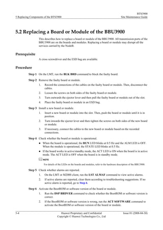 BTS3900
5 Replacing Components of the BTS3900                                                               Site Maintenance Guide




5.2 Replacing a Board or Module of the BBU3900
                  This describes how to replace a board or module of the BBU3900. All transmission ports of the
                  BBU3900 are on the boards and modules. Replacing a board or module may disrupt all the
                  services carried by the NodeB.

Prerequisite
                  A cross screwdriver and the ESD bag are available.

Procedure
          Step 1 On the LMT, run the BLK BRD command to block the faulty board.

          Step 2 Remove the faulty board or module.
                  1.    Record the connections of the cables on the faulty board or module. Then, disconnect the
                        cables.
                  2.    Loosen the screws on both sides of the faulty board or module.
                  3.    Turn outwards the ejector lever and then pull the faulty board or module out of the slot.
                  4.    Place the faulty board or module in an ESD bag.

          Step 3 Install a new board or module.
                  1.    Insert a new board or module into the slot. Then, push the board or module until it is in
                        position.
                  2.    Turn inwards the ejector lever and then tighten the screws on both sides of the new board
                        or module.
                  3.    If necessary, connect the cables to the new board or module based on the recorded
                        connections.

          Step 4 Check whether the board or module is operational.
                  l    When the board is operational, the RUN LED blinks at 0.5 Hz and the ALM LED is OFF.
                       When the module is operational, the STATE LED blinks at 0.5 Hz.
                  l    If the board works in active/standby mode, the ACT LED is ON when the board is in active
                       mode. The ACT LED is OFF when the board is in standby mode.
                       NOTE

                        For details of the LEDs on the boards and modules, refer to the hardware description of the BBU3900.

          Step 5 Check whether alarms are reported.
                  1.    On the LMT or M2000 client, run the LST ALMAF command to view active alarms.
                  2.    If active alarms are reported, clear them according to troubleshooting suggestions. If no
                        active alarm is reported, go to Step 6.

          Step 6 Activate the BootROM or software version of the board or module.
                  1.    Run the DSP BRDVER command to check whether the BootROM or software version is
                        correct.
                  2.    If the BootROM or software version is wrong, run the ACT SOFTWARE command to
                        activate the BootROM or software version of the board or module.

5-4                                    Huawei Proprietary and Confidential                            Issue 01 (2008-04-30)
                                     Copyright © Huawei Technologies Co., Ltd
 