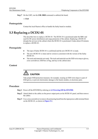 BTS3900
Site Maintenance Guide                                                      5 Replacing Components of the BTS3900

           Step 7 On the LMT, run the UBL BRD command to unblock the board.

                    ----End

Postrequisite
                    Contact the local Huawei office to handle the faulty board or module.


5.3 Replacing a DCDU-01
                    This describes how to replace a DCDU-01. The DCDU-01 is positioned under the BBU and
                    used for DC power distribution and surge protection of the cabinet. Replacing a DCDU-01
                    disrupts the services in the cabinet where the DCDU-01 is positioned. It takes about 20 minutes
                    to replace a DCDU-01.

Prerequisite
                    l    The type of faulty DCDU-01 is confirmed and the new DCDU-01 is ready.
                    l    The new DCDU-01 is intact and its version is consistent with the version of the faulty
                         DCDU-01.
                    l    The tools and materials are ready. The tools and materials are the ESD wrist strap or gloves,
                         cross screwdriver, ESD box or bag, and key to the cabinet door.

Context



                              CAUTION
                    Take proper ESD protection measures, for example, wearing an ESD wrist strap or a pair of
                    ESD gloves, to prevent electrostatic damage to the board, module, or electronic parts.


Procedure
           Step 1 Power off the BTS3900 by referring to 4.2 Powering Off the BTS3900.
           Step 2 Attach labels to the cables on the power output ports on the DCDU-01 panel, and then remove
                  the cables.
           Step 3 Use a cross screwdriver to remove the protecting hood from the input power cable terminal block
                  on the DCDU-01, as shown in Figure 5-1.




Issue 01 (2008-04-30)                 Huawei Proprietary and Confidential                                         5-5
                                    Copyright © Huawei Technologies Co., Ltd
 