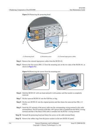 BTS3900
5 Replacing Components of the BTS3900                                                       Site Maintenance Guide

                  Figure 5-1 Removing the protecting hood




                   (1) Protecting hood        (2) Retention screw       (3) External input power cables


          Step 4 Remove the external input power cables from the DCDU-01.

          Step 5 Remove the four screws M6 x 12 from the mounting ears on the two sides of the DCDU-01, as
                 shown in Figure 5-2.

                  Figure 5-2 Removing the screws from the mounting ears




          Step 6 Hold the DCDU-01 with one hand and pull it with another until the module is completely
                 removed.

          Step 7 Put the removed DCDU-01 into the ESD box or bag.

          Step 8 Put the new DCDU-01 into the original position and then fasten the removed four M6 x 12
                 screws.

          Step 9 Insert the OT terminal of the power cable into the corresponding wiring terminal in the cable
                 terminal block. The OT terminal of the blue -48 V power cable is installed into the NEG(-) wiring
                 terminal and that of the black GND cable is installed into the RTN(+) wiring terminal.

         Step 10 Reinstall the protecting hood and fasten the screws on the cable terminal block.

         Step 11 Remove the rubber rings from the power sockets on the new DCDU-01 panel.

5-6                                   Huawei Proprietary and Confidential                     Issue 01 (2008-04-30)
                                    Copyright © Huawei Technologies Co., Ltd
 