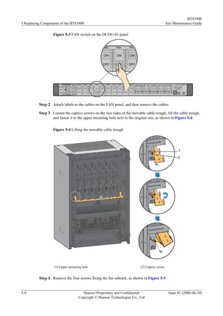 BTS3900
5 Replacing Components of the BTS3900                                                        Site Maintenance Guide

                  Figure 5-3 FAN switch on the DCDU-01 panel




          Step 2 Attach labels to the cables on the FAN panel, and then remove the cables.

          Step 3 Loosen the captive screws on the two sides of the movable cable trough, lift the cable trough,
                 and fasten it to the upper mounting hole next to the original one, as shown in Figure 5-4.


                  Figure 5-4 Lifting the movable cable trough




                   (1) Upper mounting hole                               (2) Captive screw


          Step 4 Remove the four screws fixing the fan subrack, as shown in Figure 5-5.


5-8                                  Huawei Proprietary and Confidential                      Issue 01 (2008-04-30)
                                   Copyright © Huawei Technologies Co., Ltd
 