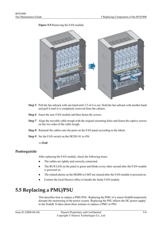 BTS3900
Site Maintenance Guide                                                     5 Replacing Components of the BTS3900

                    Figure 5-5 Removing the FAN module




           Step 5 Pull the fan subrack with one hand until 1/3 of it is out. Hold the fan subrack with another hand
                  and pull it until it is completely removed from the cabinet.

           Step 6 Insert the new FAN module and then fasten the screws.

           Step 7 Align the movable cable trough with the original mounting holes and fasten the captive screws
                  on the two sides of the cable trough.

           Step 8 Reinstall the cables onto the ports on the FAN panel according to the labels.

           Step 9 Set the FAN switch on the DCDU-01 to ON.

                    ----End


Postrequisite
                    After replacing the FAN module, check the following items:
                    l    The cables are tightly and correctly connected.
                    l    The RUN LED on the panel is green and blinks every other second after the FAN module
                         is powered on.
                    l    The related alarms on the M2000 or LMT are cleared after the FAN module is powered on.
                    l    Contact the local Huawei office to handle the faulty FAN module.


5.5 Replacing a PMU/PSU
                    This describes how to replace a PMU/PSU. Replacing the PMU of a macro NodeB temporarily
                    disrupts the monitoring of the power system. Replacing the PSU affects the DC power supply
                    to the NodeB. It takes about three minutes to replace a PMU or PSU.

Issue 01 (2008-04-30)                 Huawei Proprietary and Confidential                                      5-9
                                    Copyright © Huawei Technologies Co., Ltd
 