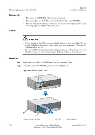 BTS3900
5 Replacing Components of the BTS3900                                                      Site Maintenance Guide


Prerequisite
                  l    The position of the PMU/PSU to be replaced is confirmed.
                  l    The version of the new PMU/PSU is consistent with that of the faulty PMU/PSU.
                  l    The tools and materials are ready. The tools and materials are the straight screwdriver, ESD
                       wrist strap or gloves, and key to the cabinet door.

Context



                            CAUTION
                  l   Before replacing the PMU/PSU, you must calculate the load of the system. If the PSUs are
                      not fully backed up or the batteries cannot sustain the system, removing the PSU resets the
                      NodeB and affects services.
                  l   Take proper ESD protection measures, for example, wearing an ESD wrist strap or a pair of
                      ESD gloves, to prevent electrostatic damage to the board, module, or electronic parts.


Procedure
          Step 1 Attach labels to the cables on the PMU panel, and then remove the cables.

          Step 2 Loosen the screws on the PMU/PSU panel, as shown in Figure 5-6.

                  Figure 5-6 Removing the PMU/PSU




                   (1) Screws on the PMU panel                      (2) PMU         (3) Power subrack



5-10                                 Huawei Proprietary and Confidential                     Issue 01 (2008-04-30)
                                   Copyright © Huawei Technologies Co., Ltd
 