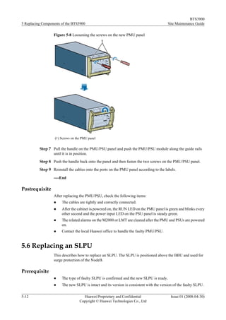 BTS3900
5 Replacing Components of the BTS3900                                                    Site Maintenance Guide

                  Figure 5-8 Loosening the screws on the new PMU panel




                   (1) Screws on the PMU panel


          Step 7 Pull the handle on the PMU/PSU panel and push the PMU/PSU module along the guide rails
                 until it is in position.
          Step 8 Push the handle back onto the panel and then fasten the two screws on the PMU/PSU panel.
          Step 9 Reinstall the cables onto the ports on the PMU panel according to the labels.

                  ----End

Postrequisite
                  After replacing the PMU/PSU, check the following items:
                  l    The cables are tightly and correctly connected.
                  l    After the cabinet is powered on, the RUN LED on the PMU panel is green and blinks every
                       other second and the power input LED on the PSU panel is steady green.
                  l    The related alarms on the M2000 or LMT are cleared after the PMU and PSUs are powered
                       on.
                  l    Contact the local Huawei office to handle the faulty PMU/PSU.


5.6 Replacing an SLPU
                  This describes how to replace an SLPU. The SLPU is positioned above the BBU and used for
                  surge protection of the NodeB.

Prerequisite
                  l    The type of faulty SLPU is confirmed and the new SLPU is ready.
                  l    The new SLPU is intact and its version is consistent with the version of the faulty SLPU.

5-12                                 Huawei Proprietary and Confidential                   Issue 01 (2008-04-30)
                                   Copyright © Huawei Technologies Co., Ltd
 
