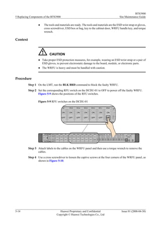 BTS3900
5 Replacing Components of the BTS3900                                                       Site Maintenance Guide

                  l    The tools and materials are ready. The tools and materials are the ESD wrist strap or gloves,
                       cross screwdriver, ESD box or bag, key to the cabinet door, WRFU handle key, and torque
                       wrench.

Context



                            CAUTION
                  l   Take proper ESD protection measures, for example, wearing an ESD wrist strap or a pair of
                      ESD gloves, to prevent electrostatic damage to the board, module, or electronic parts.
                  l   The WRFU is heavy and must be handled with caution.


Procedure
          Step 1 On the LMT, run the BLK BRD command to block the faulty WRFU.
          Step 2 Set the corresponding RFU switch on the DCDU-01 to OFF to power off the faulty WRFU.
                 Figure 5-9 shows the positions of the RFU switches.

                  Figure 5-9 RFU switches on the DCDU-01




          Step 3 Attach labels to the cables on the WRFU panel and then use a torque wrench to remove the
                 cables.
          Step 4 Use a cross screwdriver to loosen the captive screws at the four corners of the WRFU panel, as
                 shown in Figure 5-10.




5-14                                Huawei Proprietary and Confidential                      Issue 01 (2008-04-30)
                                  Copyright © Huawei Technologies Co., Ltd
 