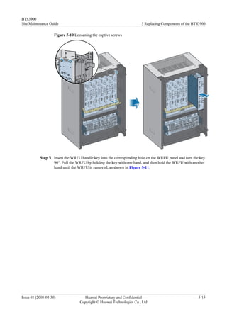 BTS3900
Site Maintenance Guide                                                 5 Replacing Components of the BTS3900

                    Figure 5-10 Loosening the captive screws




           Step 5 Insert the WRFU handle key into the corresponding hole on the WRFU panel and turn the key
                  90°. Pull the WRFU by holding the key with one hand, and then hold the WRFU with another
                  hand until the WRFU is removed, as shown in Figure 5-11.




Issue 01 (2008-04-30)                Huawei Proprietary and Confidential                               5-15
                                   Copyright © Huawei Technologies Co., Ltd
 