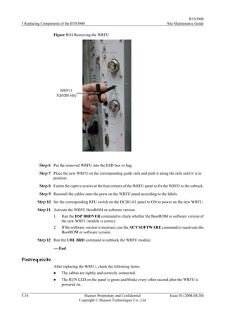 BTS3900
5 Replacing Components of the BTS3900                                                    Site Maintenance Guide

                  Figure 5-11 Removing the WRFU




          Step 6 Put the removed WRFU into the ESD box or bag.

          Step 7 Place the new WRFU on the corresponding guide rails and push it along the rails until it is in
                 position.
          Step 8 Fasten the captive screws at the four corners of the WRFU panel to fix the WRFU to the subrack.

          Step 9 Reinstall the cables onto the ports on the WRFU panel according to the labels.

         Step 10 Set the corresponding RFU switch on the DCDU-01 panel to ON to power on the new WRFU.

         Step 11 Activate the WRFU BootROM or software version.
                  1.   Run the DSP BRDVER command to check whether the BootROM or software version of
                       the new WRFU module is correct.
                  2.   If the software version is incorrect, run the ACT SOFTWARE command to reactivate the
                       BootROM or software version.
         Step 12 Run the UBL BRD command to unblock the WRFU module.

                  ----End

Postrequisite
                  After replacing the WRFU, check the following items:
                  l    The cables are tightly and correctly connected.
                  l    The RUN LED on the panel is green and blinks every other second after the WRFU is
                       powered on.

5-16                                Huawei Proprietary and Confidential                    Issue 01 (2008-04-30)
                                  Copyright © Huawei Technologies Co., Ltd
 