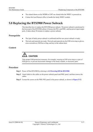 BTS3900
Site Maintenance Guide                                                      5 Replacing Components of the BTS3900

                    l    The related alarms on the M2000 or LMT are cleared after the WRFU is powered on.
                    l    Contact the local Huawei office to handle the faulty WRFU module.


5.8 Replacing the BTS3900 Power Subrack
                    This describes how to replace the BTS3900 power subrack. The power subrack is positioned in
                    the lower part of the BTS3900 cabinet. It houses the PSUs and PMU, and has power input/output
                    ports. It takes about 30 minutes to replace a power subrack.

Prerequisite
                    l    The type of faulty power subrack is confirmed and the new power subrack is ready.
                    l    The tools and materials are ready. The tools and materials are the ESD wrist strap or gloves,
                         cross screwdriver, ESD box or bag, and key to the cabinet door.

Context



                             CAUTION
                    Take proper ESD protection measures, for example, wearing an ESD wrist strap or a pair of
                    ESD gloves, to prevent electrostatic damage to the board, module, or electronic parts.


Procedure
           Step 1 Power off the BTS3900 by referring to 4.2 Powering Off the BTS3900.
           Step 2 Attach labels to the cables on the power subrack panel and PMU panel, and then remove the
                  cables.
           Step 3 Loosen the screws on the PMU/PSU panel in the power subrack, as shown in Figure 5-12.




Issue 01 (2008-04-30)                 Huawei Proprietary and Confidential                                        5-17
                                    Copyright © Huawei Technologies Co., Ltd
 