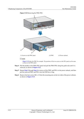 BTS3900
5 Replacing Components of the BTS3900                                                           Site Maintenance Guide

                  Figure 5-12 Removing the PMU/PSU




                   (1) Screws on the PMU panel                         (2) PMU           (3) Power subrack

                      NOTE

                      Figure 5-12 takes the PMU for example. The positions of the two screws on the PSU panel are the same
                      as those on the PMU panel.

          Step 4 Pull the handle on the PMU/PSU panel and pull the PMU/PSU along the guide rails until it is
                 removed, as shown in Figure 5-12.
          Step 5 Repeat Step 3 through Step 4 to remove all the PMU and PSUs in the power subrack, and then
                 put the removed PMU and PSUs into the ESD box or bag.
          Step 6 Remove the four screws M6 x 12 from the mounting ears on the two sides of the power subrack,
                 as shown in Figure 5-13.




5-18                                 Huawei Proprietary and Confidential                          Issue 01 (2008-04-30)
                                   Copyright © Huawei Technologies Co., Ltd
 