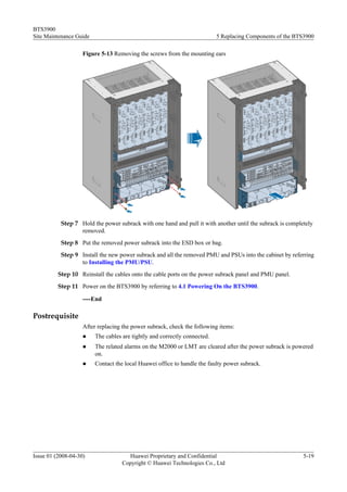 BTS3900
Site Maintenance Guide                                                     5 Replacing Components of the BTS3900

                    Figure 5-13 Removing the screws from the mounting ears




           Step 7 Hold the power subrack with one hand and pull it with another until the subrack is completely
                  removed.
           Step 8 Put the removed power subrack into the ESD box or bag.
           Step 9 Install the new power subrack and all the removed PMU and PSUs into the cabinet by referring
                  to Installing the PMU/PSU.
          Step 10 Reinstall the cables onto the cable ports on the power subrack panel and PMU panel.
          Step 11 Power on the BTS3900 by referring to 4.1 Powering On the BTS3900.

                    ----End

Postrequisite
                    After replacing the power subrack, check the following items:
                    l    The cables are tightly and correctly connected.
                    l    The related alarms on the M2000 or LMT are cleared after the power subrack is powered
                         on.
                    l    Contact the local Huawei office to handle the faulty power subrack.




Issue 01 (2008-04-30)                 Huawei Proprietary and Confidential                                  5-19
                                    Copyright © Huawei Technologies Co., Ltd
 