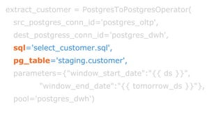 extract_customer = PostgresToPostgresOperator(
src_postgres_conn_id='postgres_oltp',
dest_postgress_conn_id='postgres_dwh',
sql='select_customer.sql',
pg_table='staging.customer',
parameters={"window_start_date":"{{ ds }}",
"window_end_date":"{{ tomorrow_ds }}"},
pool='postgres_dwh')
 